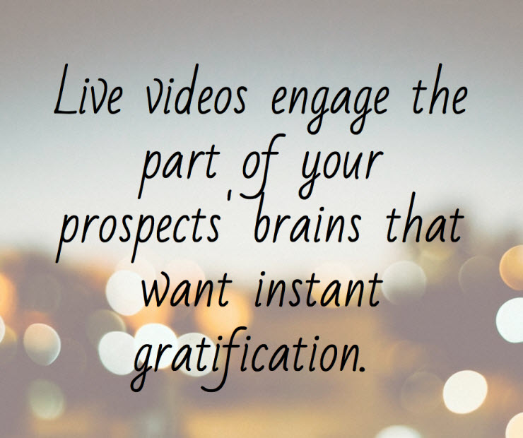 Life videos engage the part of your prospects brain that want instant gratification